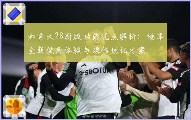 加拿大28新版功能亮点解析：畅享全新使用体验与操作优化方案