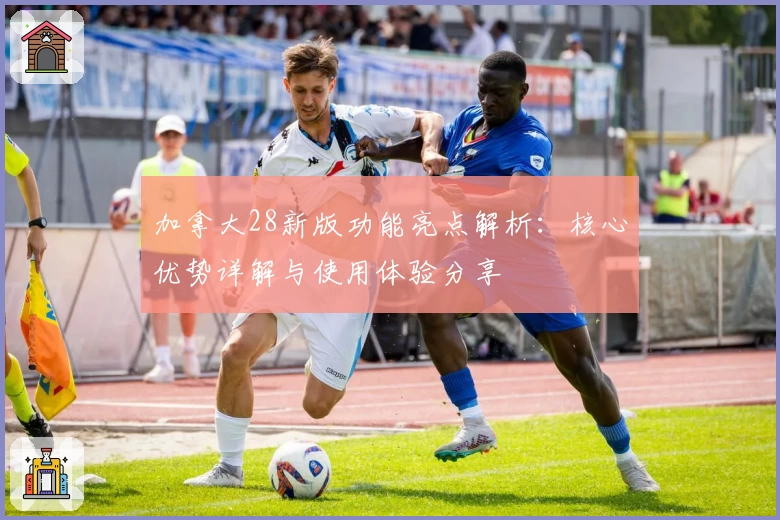 加拿大28新版功能亮点解析：核心优势详解与使用体验分享